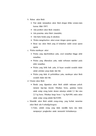 b. Rukun zakat fitrah
 Niat untuk menunaikan zakat fitrah dengan ikhlas semata-mata
karena Allah SWT.
 Ada pemberi zakat fitrah (muzaki).
 Ada penerima zakat fitrah (mustahik).
 Ada harta benda yang di zakatkan.
 Waktu mengeluarkan zakat sesuai dengan ajaran agama.
 Besar nya zakat fitrah yang di keluarkan sudah sesuai ajaran
agama
c. Waktu membayar zakat
 Waktu yang diperbolehkan yaitu, awal ramadhan hingga akhir
ramadhan.
 Waktu yang diharuskan yaitu, mulai terbenam matahari pada
akhir ramadhan.
 Waktu yang lebih baik yaitu, di bayar sesudah sesudah shalat
subuh sebelum pergi shalat idul fitri.
 Waktu yang tidak di perbolehkan yaitu, membayar zakat fitrah
sesudah shalat idul fitri.
d. Ukuran zakat fitrah
 Benda yang digunakan zakat fitrah adalah makanan pokok
menurut tiap-tiap daerah. Misalnya beras, gandum, kurma
untuk setiap orang kadar ukuran zakatnya adalah 3,1 liter atau
2,5 kg beras. Misalnya harga beras 1 kg Rp4.000, maka zakat
untuk setiap orang adalah Rp10.000.
e. Mustahik zakat fitrah adalah orang-orang yang berhak menerima
zakat fitrah ada 8 ashraf(golongan):
1) Fakir, adalah orang yang tidak memiliki harta dan tidak
mempunyai penghasilan untuk memenuhi kebutuhannya.
 