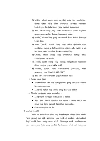 2) Miskin, adalah orang yang memiliki harta dan penghasilan,
namun belum cukup untuk memenuhi keperluan minimum
bagi dirinya dan keluarganya yang menjadi tanggungan.
3) Amil, adalah orang yang perlu melaksanakan semua kegiatan
urusan pengumpulan dan pendayagunaan zakat.
4) Muallaf, adalah Orang yang baru masuk Islam karena Imannya
belum kuat.
5) Riqab (budak), adalah orang yang sudah dijandikan oleh
pemiliknya bahwa ia boleh menebus dirinya jadi, budak itu di
beri zakat untuk menebus kemerdekaan dirinya.
6) Gharim, adalah orang yang mempunyai hutang untuk
kemaslahatan diri sendiri.
7) Musafir, adalah orang yang sedang mengadakan perjalanan
dalam rangka mencari ridho Allah.
8) Sabilillah, adalah suatu kemashalatan (kebaikan), pada
umumnya yang di ridhoi Allah SWT.
9) Ibnu sabil, adalah musafir yang kehabisan bekal.
f. Tujuan zakat fitrah
 Membersihkan diri dari berbagai dosa yang dilakukan selama
berpuasa ramadhan.
 Memberi makan bagi kepada orang fakir dan miskin
g. Manfaat pemberian zakat antara lain :
 Mempererat hubungan si kaya dan si miskin.
 Agar tidak terjadi kejahatan dari orang – orang miskin dan
susah yang dapat merusak ketertiban masyarakat.
 Guna membersihkan diri.
2. ZAKAT MAAL
Zakat mal (harta)ialah zakat yang berhubungan dengan harta benda
yang menjadi hak milik seseorang yang wajib di tunaikan (dikeluarkan)
bagi pemilik harta setiap tahun sekali. Tujuannya untuk membersihkan
atau mensucikan harta yang dimiliki. Pembayaran zakat mal hukumnya
 
