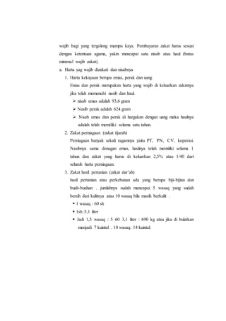 wajib bagi yang tergolong mampu kaya. Pembayaran zakat harus sesuai
dengan ketentuan agama, yakin mencapai satu nisab atau haul (batas
minimal wajib zakat).
a. Harta yag wajib dizakati dan nisabnya
1. Harta kekayaan berupa emas, perak dan uang
Emas dan perak merupakan harta yang wajib di keluarkan zakatnya
jika telah memenuhi nasib dan haul.
 nisab emas adalah 93,6 gram
 Nasib perak adalah 624 gram
 Nisab emas dan perak di hargakan dengan uang maka haulnya
adalah telah memiliki selama satu tahun.
2. Zakat perniagaan (zakat tijarah)
Perniagaan banyak sekali ragamnya yaitu PT, PN, CV, koperasi.
Nasibnya sama denagan emas, haulnya telah memiliki selama 1
tahun dan zakat yang harus di keluarkan 2,5% atau 1/40 dari
seluruh harta perniagaan.
3. Zakat hasil pertanian (zakat ziar’ah)
hasil pertanian atau perkebunan ada yang berupa biji-bijian dan
buah-buahan . jumlahnya sudah mencapai 5 wasaq yang sudah
bersih dari kulitnya atau 10 wasaq bila masih berkulit .
 1 wasaq : 60 sh
 1sh :3,1 liter
 Jadi 1,5 wasaq : 5 60 3,1 liter : 690 kg atau jika di bulatkan
menjadi 7 kuintal . 10 wasaq: 14 kuintal.
 