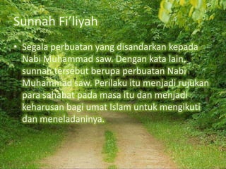 Sunnah Fi’liyah
• Segala perbuatan yang disandarkan kepada
Nabi Muhammad saw. Dengan kata lain,
sunnah tersebut berupa perbuatan Nabi
Muhammad saw. Perilaku itu menjadi rujukan
para sahabat pada masa itu dan menjadi
keharusan bagi umat Islam untuk mengikuti
dan meneladaninya.

 