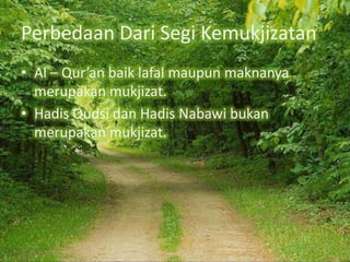 Perbedaan Dari Segi Kemukjizatan
• Al – Qur’an baik lafal maupun maknanya
merupakan mukjizat.
• Hadis Qudsi dan Hadis Nabawi bukan
merupakan mukjizat.

 