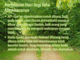 Perbedaan Dari Segi Nilai
Membacanya
• Al – Qur’an diperintahkan untuk dibaca, baik
pada waktu salat (Surah al-Faatihah) maupun
diluar salat sebagai ibadah, baik orang yang
membacanya itu mengerti maknanya maupun
tidak.
• Hadis Qudsi dan Hadis Nabawi dilarang keras
dibaca ketika salat dan membacanya tidak
bernilai ibadah. Yang terpenting dalam hadis
adalah untuk dipahami, dihayati, dan diamalkan.

 
