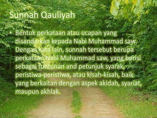 Sunnah Qauliyah
• Bentuk perkataan atau ucapan yang
disandarkan kepada Nabi Muhammad saw.
Dengan kata lain, sunnah tersebut berupa
perkataan Nabi Muhammad saw, yang berisi
sebagai tuntunan and petunjuk syarak,
peristiwa-peristiwa, atau kisah-kisah, baik
yang berkaitan dengan aspek akidah, syariat,
maupun akhlak.

 
