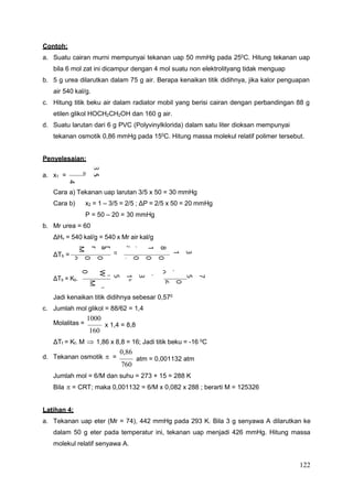 122
8
1
.
2
0
0
1
.
7
8
9
,
1
0
0
0
1
.
8
1
.
0
4
5
=
r
i
a
0
0
0
1
.
v
H
Δ
r
M
.
2
b
T
.
R
Contoh:
a. Suatu cairan murni mempunyai tekanan uap 50 mmHg pada 250C. Hitung tekanan uap
bila 6 mol zat ini dicampur dengan 4 mol suatu non elektrolityang tidak menguap
b. 5 g urea dilarutkan dalam 75 g air. Berapa kenaikan titik didihnya, jika kalor penguapan
air 540 kal/g.
c. Hitung titik beku air dalam radiator mobil yang berisi cairan dengan perbandingan 88 g
etilen glikol HOCH2CH2OH dan 160 g air.
d. Suatu larutan dari 6 g PVC (Polyvinylklorida) dalam satu liter dioksan mempunyai
tekanan osmotik 0,86 mmHg pada 150
C. Hitung massa molekul relatif polimer tersebut.
Penyelesaian:
a. x1 =
Cara a) Tekanan uap larutan 3/5 x 50 = 30 mmHg
Cara b) x2 = 1 – 3/5 = 2/5 ; ΔP = 2/5 x 50 = 20 mmHg
P = 50 – 20 = 30 mmHg
b. Mr urea = 60
ΔHv = 540 kal/g = 540 x Mr air kal/g
ΔTb =
ΔTb = Kb.
Jadi kenaikan titik didihnya sebesar 0,570
c. Jumlah mol glikol = 88/62 = 1,4
Molalitas =
1000
160
x 1,4 = 8,8
ΔTf = Kf. M  1,86 x 8,8 = 16; Jadi titik beku = -16 0
C
d. Tekanan osmotik  =
0,86
760
atm = 0,001132 atm
Jumlah mol = 6/M dan suhu = 273 + 15 = 288 K
Bila  = CRT; maka 0,001132 = 6/M x 0,082 x 288 ; berarti M = 125326
Latihan 4:
a. Tekanan uap eter (Mr = 74), 442 mmHg pada 293 K. Bila 3 g senyawa A dilarutkan ke
dalam 50 g eter pada temperatur ini, tekanan uap menjadi 426 mmHg. Hitung massa
molekul relatif senyawa A.
7
5
,
0
=
5
3
1
5
,
0
=
0
6
.
5
7
.
0
0
0
1
.
3
1
5
,
0
=
T
Δ
⇒
b
1
W
.
0
0
0
1
1
M
.
2
W
3
5
=
4
6
+
6
 