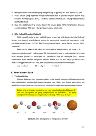 123
Dalam pelarut air asam merupakan zat yang menghasilkan ion hidrogen H+
dan basa merupakan zat yang menghasilkan ion hidroksida, OH-
yang
saling menetralkan sesuai dengan reaksi: H+
(aq) + OH-
(aq)  H2O
b. Hitung titik didih suatu larutan yang mengandung 30 g gula (Mr = 342) dalam 100 g air.
c. Suatu larutan yang diperoleh dengan cara melarutkan 1 g suatu senyawa dalam 30 g
benzena membeku pada 3,80
C. Titik beku benzena murni 5,50
C. Hitung massa molekul
relatif zat terlarut.
d. Gula tebu sebanyak 30 g terlarut dalam 2 L larutan pada 100C menghasilkan tekanan
osmotik sebesar 1,02 atm. Hitung massa molekul relatif gula.
4. Sifat Koligatif Larutan Elektrolit
Sifat koligatif suatu larutan elektrolit pada umumnya lebih besar dari sifat koligatif
larutan non elektrolit apabila kedua larutan itu mempunyai konsentrasi yang sama. Untuk
menjelaskan perbedaan ini Van’t Hoff menggunakan faktor i yang dikenal dengan faktor
Van’t Hoff.
Misal larutan elektrolit AB, akan terionisasi sesuai dengan reaksi: AB ⇐⇒ A+
+ B-
Jika mula-mula terdapat 1 mol senyawa AB dan derajat ionisasi 𝛼, maka setelah terionisasi
akan terdapat jumlah ion sebanyak n𝛼, sedangkan sisa AB sebanyak (1-𝛼). Jumlah
keseluruhan spesi setelah mengalami ionisasi adalah 1-𝛼- n𝛼 atau 1+(n-1)𝛼 (faktor Van’t
Hoff). Sehingga menurut Van’t Hoff, sifat koligatif untuk larutan elektrolit menjadi:
∆𝑇b = 𝑖. 𝐾b. 𝑚 ∆𝑇ƒ = 𝑖. 𝐾ƒ. 𝑚  = i.C.R.T
E. Teori Asam- Basa
1. Teori Arrhenius
Konsep kesaman dan kebasaan dalam kimia sangat beragam sehingga asam dan
basa didefinisikan berulang kali dengan berbagai cara. Salah satu definisi yang paling tua
adalah teori asam basa menurut Arrhenius, dalam teorinya Arrhenius menyatakan bahwa:
Gambar 6.6HCl dalam pelarut air menghasilkan ion H3O+
 