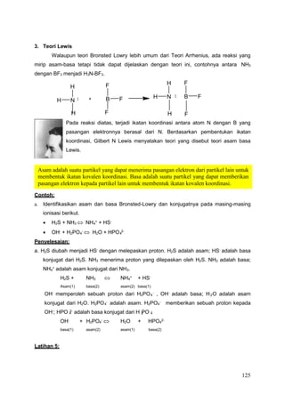 125
4
4
4 4
4 3
4 2
4 4
4 4
4 2 4
Asam adalah suatu partikel yang dapat menerima pasangan elektron dari partikel lain untuk
membentuk ikatan kovalen koordinasi. Basa adalah suatu partikel yang dapat memberikan
pasangan elektron kepada partikel lain untuk membentuk ikatan kovalen koordinasi.
3. Teori Lewis
Walaupun teori Bronsted Lowry lebih umum dari Teori Arrhenius, ada reaksi yang
mirip asam-basa tetapi tidak dapat dijelaskan dengan teori ini, contohnya antara NH3
dengan BF3 menjadi H3N-BF3.
H F
H N B F
H F
H F
H N B F
H F
Pada reaksi diatas, terjadi ikatan koordinasi antara atom N dengan B yang
pasangan elektronnya berasal dari N. Berdasarkan pembentukan ikatan
koordinasi, Gilbert N Lewis menyatakan teori yang disebut teori asam basa
Lewis.
Contoh:
a. Identifikasikan asam dan basa Bronsted-Lowry dan konjugatnya pada masing-masing
ionisasi berikut.
 H2S + NH3  NH +
+ HS-
 OH- + H2PO -  H2O + HPO 2-
Penyelesaian:
a. H2S diubah menjadi HS-
dengan melepaskan proton. H2S adalah asam; HS-
adalah basa
konjugat dari H2S. NH3 menerima proton yang dilepaskan oleh H2S. NH3 adalah basa;
NH + adalah asam konjugat dari NH .
H2S + NH3  NH +
+ HS-
Asam(1) basa(2) asam(2) basa(1)
OH-
memperoleh sebuah proton dari H2PO -
, OH-
adalah basa; H O adalah asam
konjugat dari H2O. H2PO -
adalah asam. H2PO -
memberikan sebuah proton kepada
OH-
; HPO 2-
adalah basa konjugat dari H PO -
OH-
+ H2PO -
 H2O + HPO 2-
basa(1) asam(2) asam(1) basa(2)
Latihan 5:
 