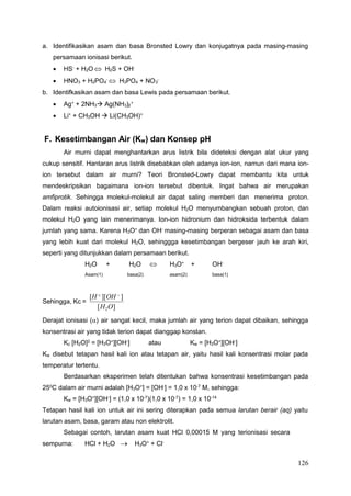 126
4 3
3 2
a. Identifikasikan asam dan basa Bronsted Lowry dan konjugatnya pada masing-masing
persamaan ionisasi berikut.
 HS-
+ H2O  H2S + OH-
 HNO3 + H2PO -
 H3PO4 + NO -
b. Identifkasikan asam dan basa Lewis pada persamaan berikut.
 Ag+
+ 2NH3 Ag(NH ) +
 Li+
+ CH3OH  Li(CH3OH)+
F. Kesetimbangan Air (Kw) dan Konsep pH
Air murni dapat menghantarkan arus listrik bila dideteksi dengan alat ukur yang
cukup sensitif. Hantaran arus listrik disebabkan oleh adanya ion-ion, namun dari mana ion-
ion tersebut dalam air murni? Teori Bronsted-Lowry dapat membantu kita untuk
mendeskripsikan bagaimana ion-ion tersebut dibentuk. Ingat bahwa air merupakan
amfiprotik. Sehingga molekul-molekul air dapat saling memberi dan menerima proton.
Dalam reaksi autoionisasi air, setiap molekul H2O menyumbangkan sebuah proton, dan
molekul H2O yang lain menerimanya. Ion-ion hidronium dan hidroksida terbentuk dalam
jumlah yang sama. Karena H3O+ dan OH- masing-masing berperan sebagai asam dan basa
yang lebih kuat dari molekul H2O, sehinggga kesetimbangan bergeser jauh ke arah kiri,
seperti yang ditunjukkan dalam persamaan berikut.
H2O + H2O  H3O+
+ OH-
Asam(1) basa(2) asam(2) basa(1)
Sehingga, Kc =
[H  ][OH  ]
[H2O]
Derajat ionisasi () air sangat kecil, maka jumlah air yang terion dapat dibaikan, sehingga
konsentrasi air yang tidak terion dapat dianggap konstan.
Kc [H2O]2
= [H3O+
][OH-
] atau Kw = [H3O+
][OH-
]
Kw disebut tetapan hasil kali ion atau tetapan air, yaitu hasil kali konsentrasi molar pada
temperatur tertentu.
Berdasarkan eksperimen telah ditentukan bahwa konsentrasi kesetimbangan pada
250
C dalam air murni adalah [H3O+
] = [OH-
] = 1,0 x 10-7
M, sehingga:
Kw = [H3O+
][OH-
] = (1,0 x 10-7
)(1,0 x 10-7
) = 1,0 x 10-14
Tetapan hasil kali ion untuk air ini sering diterapkan pada semua larutan berair (aq) yaitu
larutan asam, basa, garam atau non elektrolit.
Sebagai contoh, larutan asam kuat HCl 0,00015 M yang terionisasi secara
sempurna: HCl + H2O  H3O+
+ Cl-
 
