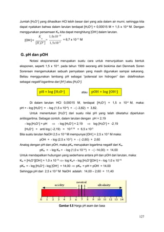 127
3
Jumlah [H3O+
] yang dihasilkan HCl lebih besar dari yang ada dalam air murni, sehingga kita
dapat nyatakan bahwa dalam larutan terdapat [H3O+
] = 0,00015 M = 1,5 x 10-4
M. Dengan
menggunakan persamaan Kw kita dapat menghitung [OH-
] dalam larutan.
K 1,0x1014
[OH-
] =
w
 = 6,7 x 10-11
M
[H O ] 1,5x104
G. pH dan pOH
Notasi eksponensial merupakan suatu cara untuk menunjukkan suatu bentuk
eksponen, seperti 1,5 x 10-4
. pada tahun 1909 seorang ahli biokimia dari Denmark Soren
Sorensen mengemukakan sebuah pernyataan yang masih digunakan sampai sekarang.
Beliau menggunakan lambang pH sebagai “potensial ion hidrogen” dan didefinisikan
sebagai negatif logaritma dari [H+
] atau [H3O+
].
atau
Di dalam larutan HCl 0,00015 M, terdapat [H3O+
] = 1,5 x 10-4
M, maka:
pH = - log [H3O+
] = - log (1,5 x 10-4
) = - ( -3,82) = 3,82.
Untuk menentukan [H3O+
] dari suatu nilai pH yang telah diketahui diperlukan
antilogaritma. Sebagai contoh, dalam larutan dengan pH = 2,19
- log [H3O+
] = pH  - log [H3O+
] = 2,19  log [H3O+
] = -2,19
[H3O+] = anti log ( -2,19) = 10-2,19 = 6,5 x 10-3
Bila suatu larutan NaOH 2,5 x 10-3 M mempunyai [OH-] = 2,5 x 10-3 M maka:
pOH = - log (2,5 x 10-3
) = - ( -2,60) = 2,60
Analog dengan pH dan pOH, maka pKw merupakan logaritma negatif dari Kw.
pKw = - log Kw = - log (1,0 x 10-14
) = - ( -14,00) = 14,00
Untuk mendapatkan hubungan yang sederhana antara pH dan pOH dari larutan, maka:
Kw = [H3O+
][OH-
] = 1,0 x 10-14
- log Kw= - log [H3O+
][OH-
] = - log 1,0 x 10-14
pKw = - log [H3O+] - log [OH-] = 14,00  pKw = pH + pOH = 14,00
Sehingga pH dari 2,5 x 10-3
M NaOH adalah: 14,00 – 2,60 = 11,40
Gambar 6.8 Harga pH asam dan basa
pOH = log [OH-]
pH = log [H3O+]
 