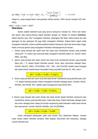 132
3 4
4 2 3 4
4
3
3
3 2
4
pH = ½ pKw + ½ pKa + ½ log Cg
pH = ½ pKw – ½ pKa – ½ log Cg
pH = ½ pKw + ½ pKa – ½ pKb

H O

 
SO2


 (b) HSO -
+ H O  H O+
+ SO 2-
; Ka2 
 

 = 1,1 x 10-2
HSO4 
Harga Ka1 yang sangat besar menunjukkan bahwa hampir 100% terurai menjadi H3O+
dan
HSO -
.
HSO4
-
+ H2O  H3O+ + SO42-;
Hidrolisis
Garam adalah elektrolit kuat yang terurai sempurna menjadi ion. Anion dan kation
dari garam atau kedua-duanya dapat bereaksi dengan air. Reaksi ini disebut hidrolisis.
Dalam Na2CO3 (aq), CO 2-
mengalami hidrolisis, sedangkan Na+
tidak. Kation-kation lain dari
golongan IA dan golongan IIA juga tidak mengalami hidrolisis. Kation-kation logam tidak
mengalami hidrolisis, karena partikel-partikel tersebut berukuran kecil dan bermuatan tinggi.
Pada ummunya garam yang mengalami hidrolisis mempengaruhi pH larutan.
1. Garam yang berasal dari asam kuat dan basa kuat membentuk larutan yang bersifat
netral (pH = 7). Kation dan anionnya tidak mengalami hidrolisis dalam air. Contoh: NaCl,
KNO3, dan BaI2.
2. garam yang berasal dari asam lemah dan basa kuat membentuk larutan yang bersifat
basa (pH > 7), terjadi terjadi hidrolisis parsial. Anion akan terionisasi sebagai basa.
Contoh: Na2CO3, KNO2, CH3COONa. CO 2-, NO -, dan CH3COO- adalah basa konjugat
dari asam lemah; kesemuanya merupakan basa yng lebih kuat dari Cl-
, NO -
, dan I-
.
3. Garam yang berasal dari asam kuat dan basa lemah membentuk yang bersifat asam (pH
< 7), terjadi hidrolisis parsial. Kation mengalami hidrolisis sebagai asam. Conttoh: NH4Cl,
NH4NO3, dan NH4Br. NH + adalah asam konjugat dari basa lemah NH3.
NH4
+
4. Garam yang berasal dari asam lemah dan basa lemah terjadi hidrolisis sempurna dan
membentuk larutan yang bersifat asam, netral atau basa. Kation bertindak sebagai asam
dan anion sebagai basa, tetapi pH larutan tergantung pada kekuatan relatif asam lemah
dan basa lemah. Contoh: NH4CN, NH4NO2, dan CH3COONH4.
Untuk menjawab pertanyaan pada soal contoh 7(b), diperlukan tetapan ionisasi
untuk kedua reaksi hidrolisis tersebut. Nilai tetapan diturunkan dari keduanya, sebagai
contoh hidrolisis dari:
 
