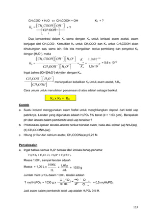 133
4
O
P
3
H
4
O
P
3
H
l
o
g
8
m
1
9
x
4
O
P
g
0
0
1
3
H
g
5
4
a
Ka x Kb = Kw
CH3COO-
+ H2O  CH3COOH + OH-
Kb = ?
CH3COOH 
OH 



Kb 
CH OOH 

= ?
 3 
Dua konsentrasi dalam Kb sama dengan Ka untuk ionisasi asam asetat, asam
konjugat dari CH3COO-. Kemudian Kb untuk CH3COO- dan Ka untuk CH3COOH akan
dihubungkan satu sama lain. Bila kita mengalikan kedua pembilang dan penyebut Kb
dengan [H3O+
], maka
CH3COOH 
OH 

 
H3O

 K 1,0x1014
Kb   w
 = 5,6 x 10-10
5
CH3OOH 

 
H3O

 K 1,8x10
Ingat bahwa [OH-
][H3O+
] ekivalen dengan Kw.
CH3COO

 
H3O




CH3OOH 

menunjukkan kebalikan Ka untuk asam asetat, 1/Ka.
Cara umum untuk menuliskan persamaan di atas adalah sebagai berikut.
Contoh
a. Suatu industri menggunakan asam fosfat untuk menghilangkan deposit dari ketel uap
pabriknya. Larutan yang digunakan adalah H3PO4 5% berat (d = 1,03 g/ml). Berapakah
pH dari larutan dalam pembersih ketel uap tersebut ?
b. Prediksikan apakah larutan-larutan berikut bersifat asam, basa atau netral: (a) NH4I(aq),
(b) CH3COONH4(aq)
c. Hitung pH larutan natrium asetat, CH3COONa(aq) 0,25 M.
Penyelesaian
a. Ingat bahwa semua H3O+
berasal dari ionisasi tahap pertama:
H3PO4 + H2O  H3O+
+ H2PO -
Massa 1,00 L sampel larutan adalah
Massa = 1,00 L x
1000L
1L
=
1,03g
mL
= 1030 g
Jumlah mol H3PO4 dalam 1,00 L larutan adalah
? mol H3PO4 = 1030 g x = 0,5 molH3PO4
Jadi asam dalam pembersih ketel uap adalah H3PO4 0,5 M.
 