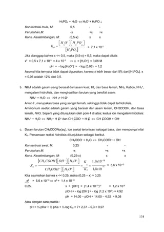 134
4
4
4 2 3 3
4 2 3 3 3 2 3
a
H3PO4 + H2O  H3O+
+ H2PO -
Konsentrasi mula, M: 0,5 - -
Perubahan,M: -x +x +x
Kons. Kesetimbangan, M: (0,5-x) x x

H O

 
H PO



Ka1 
H3PO4 
= 7,1 x 10-3
Jika dianggap bahwa x << 0,5, maka (0,5-x) = 0,5, maka dapat ditulis
x2
= 0,5 x 7,1 x 10-3
= 4 x 10-3
 x = [H3O+
] = 0,06 M
pH = - log [H3O+
] = - log (0,06) = 1,2
Asumsi kita ternyata tidak dapat digunakan, karena x lebih besar dari 5% dari [H3PO4]. x
= 0,06 adalah 12% dari 0,5.
b. NH4I adalah garam yang berasal dari asam kuat, HI, dan basa lemah, NH3. Kation, NH +,
mengalami hidrolisis, dan menghasilkan larutan yang bersifat asam.
NH +
+ H O  NH + H O+
Anion I-, merupakan basa yang sangat lemah, sehingga tidak dapat terhidrolisis.
Ammonium asetat adalah garam yang berasal dari asam lemah, CH3COOH, dan basa
lemah, NH3. Seperti yang ditunjukkan oleh poin 4 di atas; kedua ion mengalami hidolisis:
NH +
+ H O  NH + H O+
dan CH COO-
+ H O  CH COOH + OH-
c. Dalam larutan CH3COONa(aq), ion asetat terionisasi sebagai basa, dan mempunyai nilai
Kb. Persamaan reaksi hidrolisis ditunjukkan sebagai berikut.
CH3COOH 
OH 

 
H3O

 K 1,0x1014
Kb   w
 = 5,6 x 10-10
5
CH3OOH 

 
H3O

 K 1,8x10
Kita asumsikan bahwa x << 0,25, maka (0,25 – x) = 0,25
x2
= 5,6 x 10-10
 x2
= 1,4 x 10-10
0,25 x = [OH-
] = (1,4 x 10-10
)½
= 1,2 x 10-5
pOH = - log [OH-
] = - log (1,2 x 10-5
) = 4,92
pH = 14,00 – pOH = 14,00 – 4,92 = 9,08
Atau dengan cara praktis :
pH = ½ pKw + ½ pKa + ½ log Cg = 7+ 2,37 – 0,3 = 9,07
3 2 4
CH3COO- + H2O  CH3COOH + OH-
Konsentrasi awal, M: 0,25 - -
Perubahan,M: -x +x +x
Kons. Kesetimbangan, M: (0,25-x) x x
 