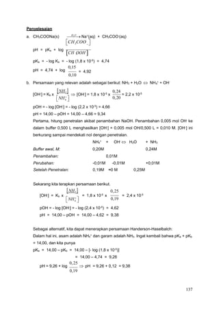 137
4
4
4 2 3
4
Penyelesaian
a. CH3COONa(s) H

2O

 Na+
(aq) + CH3COO-
(aq)

CH3COO 



pH = pKa + log
CH OOH 


pKa = - log Ka = - log (1,8 x 10-5
) = 4,74
pH = 4,74 + log
0,15
0,10
= 4,92
b. Persamaan yang relevan adalah sebagai berikut: NH3 + H2O  NH +
+ OH-
[OH-
] = Kb x
NH3 

NH 


 [OH-
] = 1,8 x 10-5
x
0,24
0,20
= 2,2 x 10-5
pOH = - log [OH-] = - log (2,2 x 10-5) = 4,66
pH = 14,00 – pOH = 14,00 – 4,66 = 9,34
Pertama, hitung penetralan akibat penambahan NaOH. Penambahan 0,005 mol OH- ke
dalam buffer 0,500 L menghasilkan [OH-
] = 0,005 mol OH/0,500 L = 0,010 M. [OH-
] ini
berkurang sampai mendekati nol dengan penetralan.
NH +
+ OH-
 H O + NH
Buffer awal, M: 0,20M 0,24M
Penambahan: 0,01M
Perubahan: -0,01M -0,01M +0,01M
Setelah Penetralan: 0,19M ≈0 M 0,25M
Sekarang kita terapkan persamaan berikut.
NH3 

0,25
[OH-] = Kb x

NH 

= 1,8 x 10-5 x
0,19
= 2,4 x 10-5
pOH = - log [OH-
] = - log (2,4 x 10-5
) = 4,62
pH = 14,00 – pOH = 14,00 – 4,62 = 9,38
Sebagai alternatif, kita dapat menerapkan persamaan Handerson-Haselbalch:
Dalam hal ini, asam adalah NH4
+
dan garam adalah NH3. Ingat kembali bahwa pKa + pKb
= 14,00, dan kita punya
pKa = 14,00 – pKb = 14,00 – [- log (1,8 x 10-5
)]
= 14,00 – 4,74 = 9,26
pH = 9,26 + log
0,25
 pH = 9,26 + 0,12 = 9,38
0,19
3
 