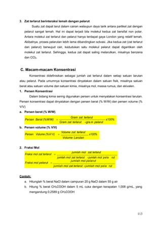 113
Persen Berat (%W/W) 
Gram zat terlarut
Gram zat terlarut gra m pelarut
x100%
Fraksi mol zat terlarut 
jumlah mol zat terlarut
jumlah mol zat terlarut jumlah mol pela rut
3. Zat terlarut berinteraksi lemah dengan pelarut
Suatu zat dapat larut dalam cairan walaupun daya tarik antara partikel zat dengan
pelarut sangat lemah. Hal ini dapat terjadi bila molekul kedua zat bersifat non polar.
Antara molekul zat terlarut dan pelarut hanya terdapat gaya London yang relatif lemah.
Akibatnya, proses pelarutan lebih lama dibandingkan solvasi. Jika kedua zat (zat terlarut
dan pelarut) berwujud cair, kedudukan satu molekul pelarut dapat digantikan oleh
molekul zat terlarut. Sehingga, kedua zat dapat saling melarutkan, misalnya benzena
dan CCl4.
C. Macam-macam Konsentrasi
Konsentrasi didefinisikan sebagai jumlah zat terlarut dalam setiap satuan larutan
atau pelarut. Pada umumnya konsentrasi dinyatakan dalam satuan fisik, misalnya satuan
berat atau satuan volume dan satuan kimia, misalnya mol, massa rumus, dan ekivalen.
1. Persen Konsentrasi
Dalam bidang kimia sering digunakan persen untuk menyatakan konsentrasi larutan.
Persen konsentrasi dapat dinyatakan dengan persen berat (% W/W) dan persen volume (%
V/V)
a. Persen berat (% W/W)
b. Persen volume (% V/V)
2. Fraksi Mol
Contoh:
a. Hitunglah % berat NaCl dalam campuran 20 g NaCl dalam 55 g air
b. Hitung % berat CH3COOH dalam 5 mL cuka dengan kerapatan 1,008 g/mL, yang
mengandung 0,2589 g CH3COOH
Fraksi mol pelarut 
jumlah mol pelarut
jumlah mol zat terlarut jumlah mol pela rut
Persen Volume (%V/ V) 
Volume zat terlarut
x100%
Volume Larutan
 
