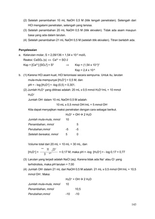 143
+
O
3
H
l
o
m
m
5
L
m
0
3
4
4
(2) Setelah penambahan 10 mL NaOH 0,5 M (titik tengah penetralan). Setengah dari
HCl mengalami penetralan, setengah yang tersisa.
(3) Setelah penambahan 20 mL NaOH 0,5 M (titik ekivalen). Tidak ada asam maupun
basa yang ada dalam larutan.
(4) Setelah penambahan 21 mL NaOH 0,5 M (setelah titik ekivalen). Titran berlebih ada.
Penyelesaian
a. Kelarutan molar, S = 2,09/136 = 1,54 x 10-2 mol/L
Reaksi: CaSO4 (s)  Ca2+
+ SO 2-
Ksp = [Ca2+] [SO 2] = S2  Ksp = (1,54 x 10-2)2
Ksp = 2,4 x 10-4
b. (1) Karena HCl asam kuat, HCl terionisasi secara sempurna. Untuk itu, larutan
mula-mula mempunyai [H3O+
] = 0,5 M, dan
pH = - log [H3O+
] = -log (0,5) = 0,301.
(2) Jumlah H3O+
yang dititrasi adalah: 20 mL x 0,5 mmol H3O+
/mL = 10 mmol
H3O+
Jumlah OH-
dalam 10 mL NaOH 0,5 M adalah:
10 mL x 0,5 mmol OH-
/mL = 5 mmol OH-
Kita dapat menyajikan reaksi penetralan dengan cara sebagai berikut.
H3O+
+ OH-
 2 H2O
Jumlah mula-mula, mmol 10
Penambahan, mmol 5
Perubahan,mmol -5 -5
Setelah bereaksi, mmol 5 0
Volume total dari 20 mL + 10 mL = 30 mL, dan
[H3O+
] = = 0,17 M; maka pH = -log [H3O+
] = - log 0,17 = 0,77
(3) Larutan yang terjadi adalah NaCl (aq). Karena tidak ada Na+
atau Cl-
yang
terhidrolisis, maka pH larutan = 7,00
(4) Jumlah OH-
dalam 21 mL dari NaOH 0,5 M adalah: 21 mL x 0,5 mmol OH-
/mL = 10,5
mmol OH-
. Maka:
H3O+
+ OH-
 2 H2O
Jumlah mula-mula, mmol 10
Penambahan, mmol 10,5
Perubahan,mmol -10 -10
 