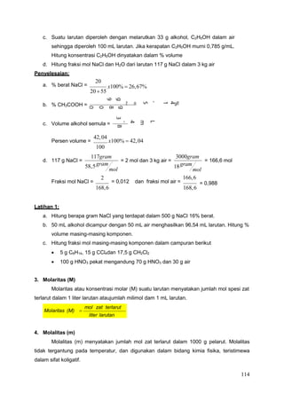 114
18gram
mol
c. Suatu larutan diperoleh dengan melarutkan 33 g alkohol, C2H5OH dalam air
sehingga diperoleh 100 mL larutan. Jika kerapatan C2H5OH murni 0,785 g/mL.
Hitung konsentrasi C2H5OH dinyatakan dalam % volume
d. Hitung fraksi mol NaCl dan H2O dari larutan 117 g NaCl dalam 3 kg air
Penyelesaian:
a. % berat NaCl =
20
2055
x100%  26,67%
b. % CH3COOH =
c. Volume alkohol semula =
Persen volume =
42,04
x100%  42,04
100
d. 117 g NaCl = = 2 mol dan 3 kg air =
3000gram
= 166,6 mol
Fraksi mol NaCl =
2
168,6
= 0,012 dan fraksi mol air =
166,6
168,6
= 0,988
Latihan 1:
a. Hitung berapa gram NaCl yang terdapat dalam 500 g NaCl 16% berat.
b. 50 mL alkohol dicampur dengan 50 mL air menghasilkan 96,54 mL larutan. Hitung %
volume masing-masing komponen.
c. Hitung fraksi mol masing-masing komponen dalam campuran berikut
 5 g C6H14, 15 g CCl4dan 17,5 g CH2Cl2
 100 g HNO3 pekat mengandung 70 g HNO3 dan 30 g air
3. Molaritas (M)
Molaritas atau konsentrasi molar (M) suatu larutan menyatakan jumlah mol spesi zat
terlarut dalam 1 liter larutan ataujumlah milimol dam 1 mL larutan.
4. Molalitas (m)
Molalitas (m) menyatakan jumlah mol zat terlarut dalam 1000 g pelarut. Molalitas
tidak tergantung pada temperatur, dan digunakan dalam bidang kimia fisika, teristimewa
dalam sifat koligatif.
Molaritas (M) 
mol zat terlarut
liter larutan
117gram
58,5gram
mol
%
4
1
,
5
=
%
0
0
1
x
L
m
/
L
m
4
0
,
2
4
=
5
g
8
0
0
,
1
x
L
m
5
8
7
,
0
g
9
8
5
2
,
0
3
3
 