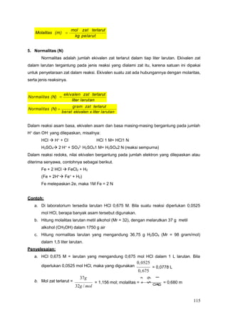 115
4
Normalitas (N) 
ekivalen zat terlarut
liter larutan
5. Normalitas (N)
Normalitas adalah jumlah ekivalen zat terlarut dalam tiap liter larutan. Ekivalen zat
dalam larutan tergantung pada jenis reaksi yang dialami zat itu, karena satuan ini dipakai
untuk penyetaraan zat dalam reaksi. Ekivalen suatu zat ada hubungannya dengan molaritas,
serta jenis reaksinya.
Dalam reaksi asam basa, ekivalen asam dan basa masing-masing bergantung pada jumlah
H+ dan OH- yang dilepaskan, misalnya:
HCl  H+
+ Cl-
HCl 1 M= HCl1 N
H2SO4 2 H+
+ SO 2-
H2SO41 M= H2SO42 N (reaksi sempurna)
Dalam reaksi redoks, nilai ekivalen bergantung pada jumlah elektron yang dilepaskan atau
diterima senyawa, contohnya sebagai berikut.
Fe + 2 HCl  FeCl2 + H2
(Fe + 2H+ Fe+ + H2)
Fe melepaskan 2e, maka 1M Fe = 2 N
Contoh:
a. Di laboratorium tersedia larutan HCl 0,675 M. Bila suatu reaksi diperlukan 0,0525
mol HCl, berapa banyak asam tersebut digunakan.
b. Hitung molalitas larutan metil alkohol (Mr = 32), dengan melarutkan 37 g metil
alkohol (CH3OH) dalam 1750 g air
c. Hitung normalitas larutan yang mengandung 36,75 g H2SO4 (Mr = 98 gram/mol)
dalam 1,5 liter larutan.
Penyelesaian:
a. HCl 0,675 M = larutan yang mengandung 0,675 mol HCl dalam 1 L larutan. Bila
diperlukan 0,0525 mol HCl, maka yang digunakan
0,0525
0,675
= 0,0778 L
b. Mol zat terlarut =
37g
32g / mol
= 1,156 mol; molalitas = = 0,680 m
Normalitas (N) 
gram zat terlarut
berat ekivalen x liter larutan
Molalitas (m) 
mol zat terlarut
kg pelarut
l
o
m
g
k
0
6
5
5
7
1
1
,
,
1
1
 