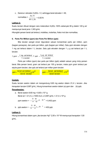 116
6
0
1
x
g
4
9
0
1
x
4
0
0
1
x
4
,
1
2
g
0
6
,
8
g
0
6
,
8
1
x
4
,
1
2
c. Karena n ekivalen H2SO4 = 2, sehingga berat ekivalen = 49;
normalitas =
36,75
49/1,50
= 0,50 N
Latihan 2:
Suatu larutan dibuat dengan cara melarutkan H2SO4 100% sebanyak 80 g dalam 120 g air
mempunyai berat jenis 1,303 g/mL
Hitunglah persen berat zat terlarut, molalitas, molaritas, fraksi mol dan normalitas.
6. Parts Per Million (ppm) dan Parts Per Billion (ppb)
Bila larutan sangat encer digunakan satuan konsentrasi parts per million, ppm
(bagian persejuta), dan parts per billion, ppb (bagian per milliar). Satu ppm ekivalen dengan
1 mg zat terlarut dalam 1 L larutan. Satu ppb ekivalen dengan 1  g zat terlarut per 1 L
larutan.
1 ppm 
1 mg zat terlarut 1 ppb 
1 μg zat terlarut
1 L Larutan 1 L Larutan
Parts per million (ppm) dan parts per billion (ppb) adalah satuan yang mirip persen
berat. Bila persen berat, gram zat terlarut per 100 g larutan, maka ppm gram terlarut per
sejuta gram larutan, dan ppb zat terlarut per milliar gram larutan.
Contoh:
Suatu larutan aseton dalam air mengandung 8,60 mg aseton dalam 21,4 L larutan. Jika
kerapatan larutan 0,997 g/mL, hitung konsentrasi aseton dalam (a) ppm dan (b) ppb.
Penyelesaian:
a. Berat aseton 8,60 mg = 8,60 x 10-3
g
Berat air = 21,4 L x 1000 mL/L x 0,997 g/mL = 21,4 x 104 g
ppm aseton = = 0,402 ppm
b. ppb aseton = = 402 ppb
Latihan 3:
Hitung konsentrasi dalam ppm, jika larutan Hg2+
2,50 x 10-4
M mempunyai kerapatan 1,00
g/mL.
ppb 
berat zat terlarut
berat larutan
x10 9
ppm 
berat zat terlarut
x 10 6
berat larutan
 