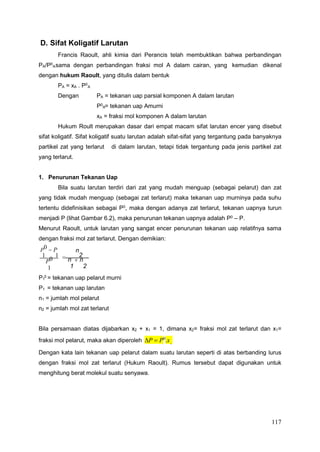 117
A
A
1
1 2
D. Sifat Koligatif Larutan
Francis Raoult, ahli kimia dari Perancis telah membuktikan bahwa perbandingan
PA/P0
sama dengan perbandingan fraksi mol A dalam cairan, yang kemudian dikenal
dengan hukum Raoult, yang ditulis dalam bentuk
PA = xA . P0
Dengan PA = tekanan uap parsial komponen A dalam larutan
P0 = tekanan uap Amurni
xA = fraksi mol komponen A dalam larutan
Hukum Roult merupakan dasar dari empat macam sifat larutan encer yang disebut
sifat koligatif. Sifat koligatif suatu larutan adalah sifat-sifat yang tergantung pada banyaknya
partikel zat yang terlarut di dalam larutan, tetapi tidak tergantung pada jenis partikel zat
yang terlarut.
1. Penurunan Tekanan Uap
Bila suatu larutan terdiri dari zat yang mudah menguap (sebagai pelarut) dan zat
yang tidak mudah menguap (sebagai zat terlarut) maka tekanan uap murninya pada suhu
tertentu didefinisikan sebagai P0
, maka dengan adanya zat terlarut, tekanan uapnya turun
menjadi P (lihat Gambar 6.2), maka penurunan tekanan uapnya adalah P0
– P.
Menurut Raoult, untuk larutan yang sangat encer penurunan tekanan uap relatifnya sama
dengan fraksi mol zat terlarut. Dengan demikian:
P0  P
1 1
n
 2
P0 n  n
1 1 2
P 0
= tekanan uap pelarut murni
P1 = tekanan uap larutan
n1 = jumlah mol pelarut
n2 = jumlah mol zat terlarut
Bila persamaan diatas dijabarkan x2 + x1 = 1, dimana x2= fraksi mol zat terlarut dan x1=
fraksi mol pelarut, maka akan diperoleh P  P0
.x
Dengan kata lain tekanan uap pelarut dalam suatu larutan seperti di atas berbanding lurus
dengan fraksi mol zat terlarut (Hukum Raoult). Rumus tersebut dapat digunakan untuk
menghitung berat molekul suatu senyawa.
A
 