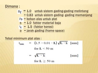 Dimana :
= 1,0 untuk sistem gading-gading melintang
= 0,83 untuk sistem gading- gading memanjang
= beban alas untuk plat
k = 1,0 faktor material baja
= 1,5 (faktor korosi)
a = jarak gading (frame space)
Tebal minimum plat alas :
 