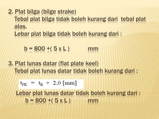 2. Plat bilga (bilge strake)
Tebal plat bilga tidak boleh kurang dari tebal plat
alas.
Lebar plat bilga tidak boleh kurang dari :
b = 800 +( 5 x L ) mm
3. Plat lunas datar (flat plate keel)
Tebal plat lunas datar tidak boleh kurang dari :
Lebar plat lunas datar tidak boleh kurang dari :
b = 800 +( 5 x L ) mm
 