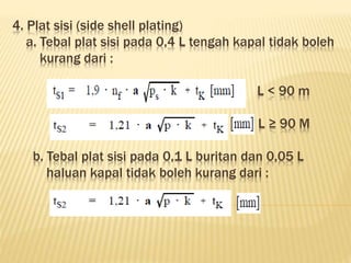 4. Plat sisi (side shell plating)
a. Tebal plat sisi pada 0,4 L tengah kapal tidak boleh
kurang dari :
L < 90 m
L ≥ 90 M
b. Tebal plat sisi pada 0,1 L buritan dan 0,05 L
haluan kapal tidak boleh kurang dari :
 