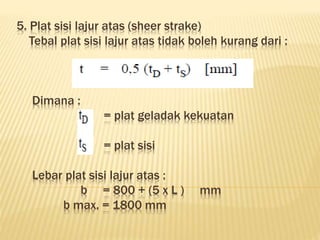 5. Plat sisi lajur atas (sheer strake)
Tebal plat sisi lajur atas tidak boleh kurang dari :
Dimana :
= plat geladak kekuatan
= plat sisi
Lebar plat sisi lajur atas :
b = 800 + (5 x L ) mm
b max. = 1800 mm
 
