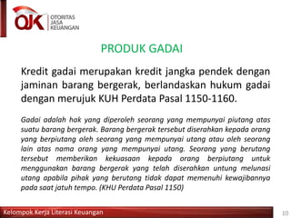 Kelompok Kerja Literasi Keuangan 10
PRODUK GADAI
Kredit gadai merupakan kredit jangka pendek dengan
jaminan barang bergerak, berlandaskan hukum gadai
dengan merujuk KUH Perdata Pasal 1150-1160.
Gadai adalah hak yang diperoleh seorang yang mempunyai piutang atas
suatu barang bergerak. Barang bergerak tersebut diserahkan kepada orang
yang berpiutang oleh seorang yang mempunyai utang atau oleh seorang
lain atas nama orang yang mempunyai utang. Seorang yang berutang
tersebut memberikan kekuasaan kepada orang berpiutang untuk
menggunakan barang bergerak yang telah diserahkan untung melunasi
utang apabila pihak yang berutang tidak dapat memenuhi kewajibannya
pada saat jatuh tempo. (KHU Perdata Pasal 1150)
 