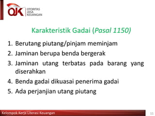 Kelompok Kerja Literasi Keuangan
Karakteristik Gadai (Pasal 1150)
1. Berutang piutang/pinjam meminjam
2. Jaminan berupa benda bergerak
3. Jaminan utang terbatas pada barang yang
diserahkan
4. Benda gadai dikuasai penerima gadai
5. Ada perjanjian utang piutang
11
 