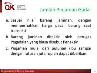 Kelompok Kerja Literasi Keuangan
Jumlah Pinjaman Gadai
a. Sesuai nilai barang jaminan, dengan
memperhatikan harga pasar barang saat
transaksi
b. Barang jaminan ditaksir oleh petugas
Pegadaian yang biasa disebut Penaksir
c. Pinjaman mulai dari puluhan ribu sampai
dengan ratusan juta rupiah dapat diberikan.
13
 