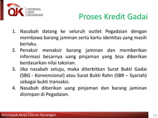 Kelompok Kerja Literasi Keuangan
Proses Kredit Gadai
18
1. Nasabah datang ke seluruh outlet Pegadaian dengan
membawa barang jaminan serta kartu identitas yang masih
berlaku.
2. Penaksir menaksir barang jaminan dan memberikan
informasi besarnya uang pinjaman yang bisa diberikan
berdasarkan nilai taksiran.
3. Jika nasabah setuju, maka diterbitkan Surat Bukti Gadai
(SBG - Konvensional) atau Surat Bukti Rahn (SBR – Syariah)
sebagai bukti transaksi.
4. Nasabah diberikan uang pinjaman dan barang jaminan
disimpan di Pegadaian.
 