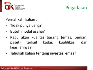 Kelompok Kerja Literasi Keuangan
Pegadaian
Pernahkah kalian :
- Tidak punya uang?
- Butuh modal usaha?
- Ragu akan kualitas barang (emas, berlian,
paset) terkait kadar, kualifikasi dan
keasliannya?
- Tahukah kalian tentang investasi emas?
2
 