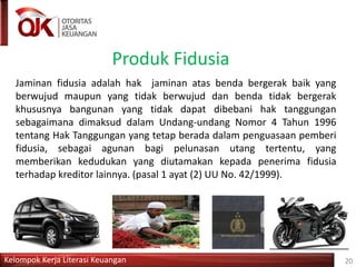 Kelompok Kerja Literasi Keuangan
Produk Fidusia
20
Jaminan fidusia adalah hak jaminan atas benda bergerak baik yang
berwujud maupun yang tidak berwujud dan benda tidak bergerak
khususnya bangunan yang tidak dapat dibebani hak tanggungan
sebagaimana dimaksud dalam Undang-undang Nomor 4 Tahun 1996
tentang Hak Tanggungan yang tetap berada dalam penguasaan pemberi
fidusia, sebagai agunan bagi pelunasan utang tertentu, yang
memberikan kedudukan yang diutamakan kepada penerima fidusia
terhadap kreditor lainnya. (pasal 1 ayat (2) UU No. 42/1999).
 