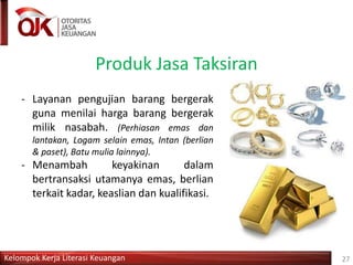 Kelompok Kerja Literasi Keuangan
Produk Jasa Taksiran
27
- Layanan pengujian barang bergerak
guna menilai harga barang bergerak
milik nasabah. (Perhiasan emas dan
lantakan, Logam selain emas, Intan (berlian
& paset), Batu mulia lainnya).
- Menambah keyakinan dalam
bertransaksi utamanya emas, berlian
terkait kadar, keaslian dan kualifikasi.
 