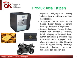 Kelompok Kerja Literasi Keuangan
Produk Jasa Titipan
28
- Layanan penyimpanan barang
sebagai barang titipan sementara
di pegadaian.
- Tinggalkan rumah atau tempat
tinggal dengan tenang  barang
berharga dititipkan di Pegadaian.
- Barang berharga (emas, berlian,
motor, alat elektronik, sertifikat,
ijazah dsb) yang tersimpan di dalam
rumah sementara pemiliknya pergi
dan rumah tanpa penjagaan cukup
akan membuat pemilik khawatir
akan hilangnya barang berharga
tersebut karena pencurian,
kebakaran dan kejadian lain.
 
