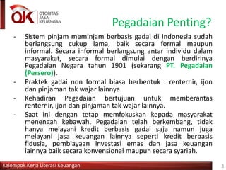 Kelompok Kerja Literasi Keuangan
Pegadaian Penting?
- Sistem pinjam meminjam berbasis gadai di Indonesia sudah
berlangsung cukup lama, baik secara formal maupun
informal. Secara informal berlangsung antar individu dalam
masyarakat, secara formal dimulai dengan berdirinya
Pegadaian Negara tahun 1901 (sekarang PT. Pegadaian
(Persero)).
- Praktek gadai non formal biasa berbentuk : renternir, ijon
dan pinjaman tak wajar lainnya.
- Kehadiran Pegadaian bertujuan untuk memberantas
renternir, ijon dan pinjaman tak wajar lainnya.
- Saat ini dengan tetap memfokuskan kepada masyarakat
menengah kebawah, Pegadaian telah berkembang, tidak
hanya melayani kredit berbasis gadai saja namun juga
melayani jasa keuangan lainnya seperti kredit berbasis
fidusia, pembiayaan investasi emas dan jasa keuangan
lainnya baik secara konvensional maupun secara syariah.
3
 