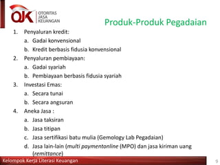 Kelompok Kerja Literasi Keuangan
Produk-Produk Pegadaian
1. Penyaluran kredit:
a. Gadai konvensional
b. Kredit berbasis fidusia konvensional
2. Penyaluran pembiayaan:
a. Gadai syariah
b. Pembiayaan berbasis fidusia syariah
3. Investasi Emas:
a. Secara tunai
b. Secara angsuran
4. Aneka Jasa :
a. Jasa taksiran
b. Jasa titipan
c. Jasa sertifikasi batu mulia (Gemology Lab Pegadaian)
d. Jasa lain-lain (multi paymentonline (MPO) dan jasa kiriman uang
(remittance)
9
 