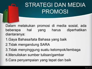 STRATEGI DAN MEDIA
PROMOSI
Dalam melakukan promosi di media sosial, ada
beberapa hal yang harus diperhatikan
diantaranya:
1.Gaya Bahasa/tata Bahasa yang baik
2.Tidak mengandung SARA
3.Tidak menyinggung suatu kelompok/lembaga
4.Menuliskan sumber tulisan/gambar
5.Cara penyampaian yang tepat dan baik
 
