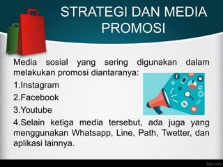 STRATEGI DAN MEDIA
PROMOSI
Media sosial yang sering digunakan dalam
melakukan promosi diantaranya:
1.Instagram
2.Facebook
3.Youtube
4.Selain ketiga media tersebut, ada juga yang
menggunakan Whatsapp, Line, Path, Twetter, dan
aplikasi lainnya.
 