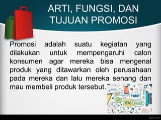 ARTI, FUNGSI, DAN
TUJUAN PROMOSI
Promosi adalah suatu kegiatan yang
dilakukan untuk mempengaruhi calon
konsumen agar mereka bisa mengenal
produk yang ditawarkan oleh perusahaan
pada mereka dan lalu mereka senang dan
mau membeli produk tersebut.
 