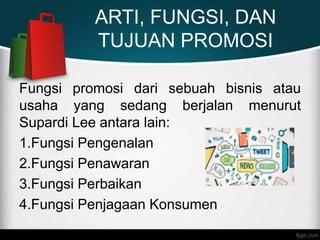 ARTI, FUNGSI, DAN
TUJUAN PROMOSI
Fungsi promosi dari sebuah bisnis atau
usaha yang sedang berjalan menurut
Supardi Lee antara lain:
1.Fungsi Pengenalan
2.Fungsi Penawaran
3.Fungsi Perbaikan
4.Fungsi Penjagaan Konsumen
 