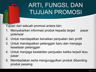ARTI, FUNGSI, DAN
TUJUAN PROMOSI
Tujuan dari sebuah promosi antara lain:
1. Menyebarkan informasi produk kepada target pasar
potensial
2. Untuk mendapatkan kenaikan penjualan dan profit
3. Untuk mendapatkan pelanggan baru dan menjaga
kesetiaan pelanggan
4. Untuk menjaga kestabilan penjualan ketika terjadi lesu
pasar
5. Membedakan serta mengunggulkan produk dibanding
produk pesaing
 