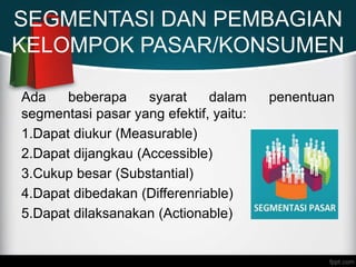 SEGMENTASI DAN PEMBAGIAN
KELOMPOK PASAR/KONSUMEN
Ada beberapa syarat dalam penentuan
segmentasi pasar yang efektif, yaitu:
1.Dapat diukur (Measurable)
2.Dapat dijangkau (Accessible)
3.Cukup besar (Substantial)
4.Dapat dibedakan (Differenriable)
5.Dapat dilaksanakan (Actionable)
 