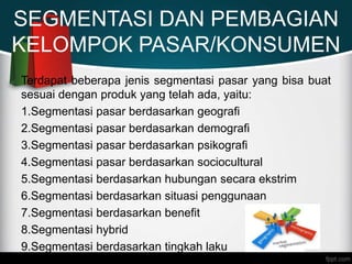 SEGMENTASI DAN PEMBAGIAN
KELOMPOK PASAR/KONSUMEN
Terdapat beberapa jenis segmentasi pasar yang bisa buat
sesuai dengan produk yang telah ada, yaitu:
1.Segmentasi pasar berdasarkan geografi
2.Segmentasi pasar berdasarkan demografi
3.Segmentasi pasar berdasarkan psikografi
4.Segmentasi pasar berdasarkan sociocultural
5.Segmentasi berdasarkan hubungan secara ekstrim
6.Segmentasi berdasarkan situasi penggunaan
7.Segmentasi berdasarkan benefit
8.Segmentasi hybrid
9.Segmentasi berdasarkan tingkah laku
 
