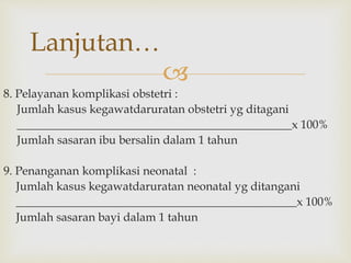 
8. Pelayanan komplikasi obstetri :
Jumlah kasus kegawatdaruratan obstetri yg ditagani
_______________________________________________x 100%
Jumlah sasaran ibu bersalin dalam 1 tahun
9. Penanganan komplikasi neonatal :
Jumlah kasus kegawatdaruratan neonatal yg ditangani
________________________________________________x 100%
Jumlah sasaran bayi dalam 1 tahun
Lanjutan…
 