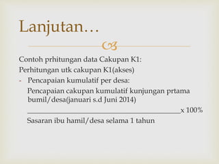 
Contoh prhitungan data Cakupan K1:
Perhitungan utk cakupan K1(akses)
- Pencapaian kumulatif per desa:
Pencapaian cakupan kumulatif kunjungan prtama
bumil/desa(januari s.d Juni 2014)
__________________________________________x 100%
Sasaran ibu hamil/desa selama 1 tahun
Lanjutan…
 