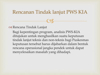 
 Rencana Tindak Lanjut
Bagi kepentingan program, analisis PWS-KIA
ditujukan untuk menghasilkan suatu keputusan
tindak lanjut teknis dan non-teknis bagi Puskesmas
keputusan tersebut harus dijabarkan dalam bentuk
rencana operasional jangka pendek untuk dapat
menyelesaikan masalah yang dihadapi.
Rencanan Tindak lanjut PWS KIA
 
