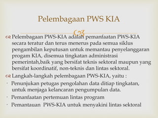 
 Pelembagaan PWS-KIA adalah pemanfaatan PWS-KIA
secara teratur dan terus menerus pada semua siklus
pengambilan keputusan untuk memantau penyelanggaran
progam KIA, disemua tingkatan administrasi
pemerintah,baik yang bersifat teknis sektoral maupun yang
bersifat koordinatif, non-teknis dan lintas sektoral.
 Langkah-langkah pelembagaan PWS-KIA, yaitu :
· Penunjukan petugas pengolahan data ditiap tingkatan,
untuk menjaga kelancaran pengumpulan data.
· Pemanfaatan pertemuan lintas program
· Pemantauan PWS-KIA untuk menyakini lintas sektoral
Pelembagaan PWS KIA
 