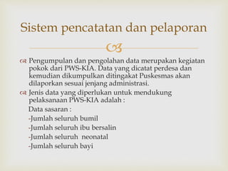 
 Pengumpulan dan pengolahan data merupakan kegiatan
pokok dari PWS-KIA. Data yang dicatat perdesa dan
kemudian dikumpulkan ditingakat Puskesmas akan
dilaporkan sesuai jenjang administrasi.
 Jenis data yang diperlukan untuk mendukung
pelaksanaan PWS-KIA adalah :
Data sasaran :
-Jumlah seluruh bumil
-Jumlah seluruh ibu bersalin
-Jumlah seluruh neonatal
-Jumlah seluruh bayi
Sistem pencatatan dan pelaporan
 