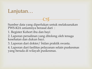 
Sumber data yang diperlukan untuk melaksanakan
PWS-KIA umumnya berasal dari :
1. Register Kohort ibu dan bayi
2. Laporan persalinan yang ditolong oleh tenaga
kesehatan dan dukun bayi.
3. Laporan dari dokter/ bidan praktik swasta.
4. Laporan dari fasilitas pelayanan selain puskesmas
yang berada di wilayah puskesmas.
Lanjutan…
 
