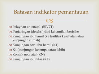
 Pelaynan antenatal (5T/7T)
 Penjaringan (deteksi) dini kehamilan berisiko
 Kunjungan ibu hamil (ke fasilitas kesehatan atau
kunjungan rumah)
 Kunjungan baru ibu hamil (K1)
 K4 (kunjungan ke empat atau lebih)
 Kontak neonatal (KN)
 Kunjungan ibu nifas (KF)
Batasan indikator pemantauan
 
